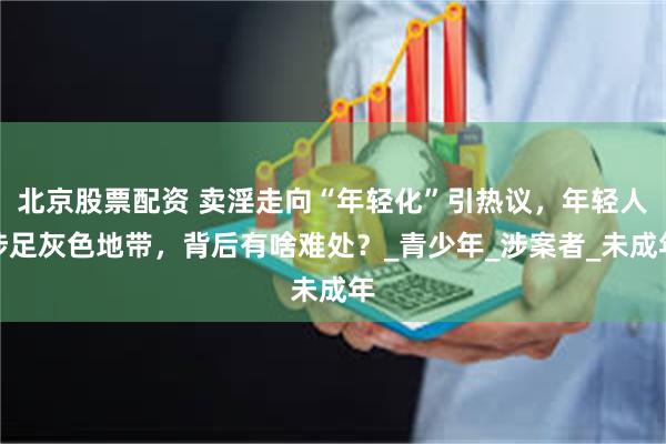 北京股票配资 卖淫走向“年轻化”引热议，年轻人涉足灰色地带，背后有啥难处？_青少年_涉案者_未成年
