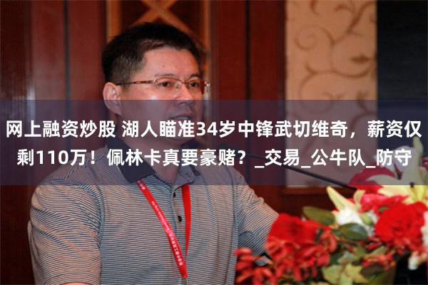 网上融资炒股 湖人瞄准34岁中锋武切维奇，薪资仅剩110万！佩林卡真要豪赌？_交易_公牛队_防守