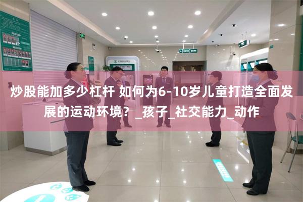 炒股能加多少杠杆 如何为6-10岁儿童打造全面发展的运动环境？_孩子_社交能力_动作