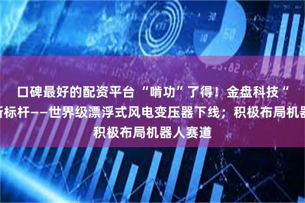 口碑最好的配资平台 “啃功”了得！金盘科技“智造”新标杆——世界级漂浮式风电变压器下线；积极布局机器人赛道