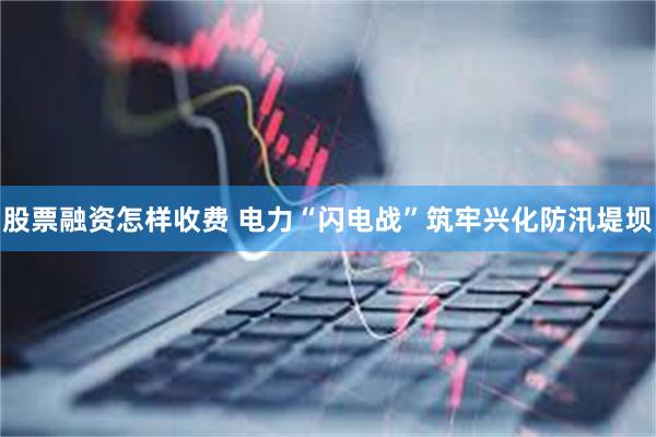 股票融资怎样收费 电力“闪电战”筑牢兴化防汛堤坝