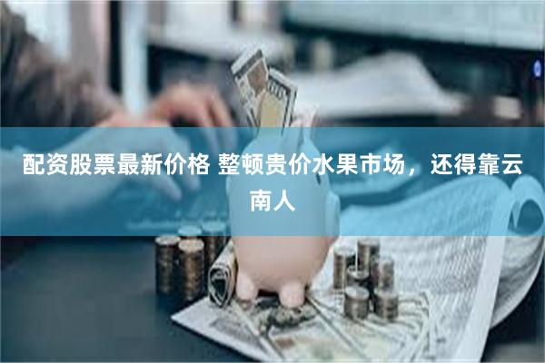 配资股票最新价格 整顿贵价水果市场，还得靠云南人
