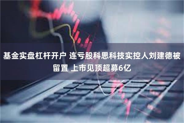 基金实盘杠杆开户 连亏股科思科技实控人刘建德被留置 上市见顶超募6亿