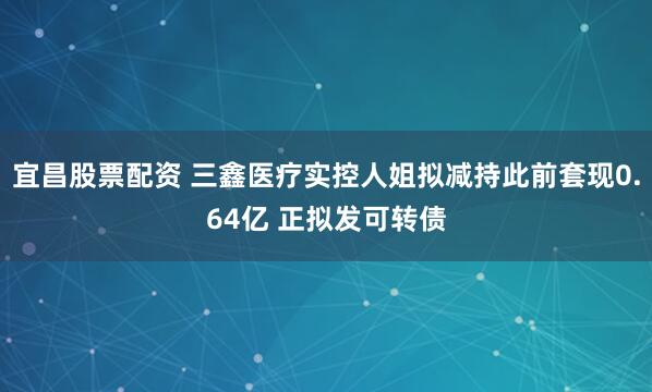 宜昌股票配资 三鑫医疗实控人姐拟减持此前套现0.64亿 正拟发可转债