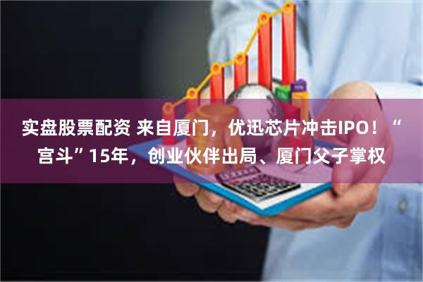 实盘股票配资 来自厦门，优迅芯片冲击IPO！“宫斗”15年，创业伙伴出局、厦门父子掌权