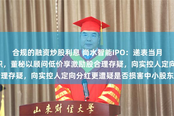 合规的融资炒股利息 尚水智能IPO：递表当月入职仅4个月副总突离职，董秘以顾问低价享激励股合理存疑，向实控人定向分红更遭疑是否损害中小股东利益