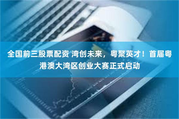 全国前三股票配资 湾创未来，粤聚英才！首届粤港澳大湾区创业大赛正式启动