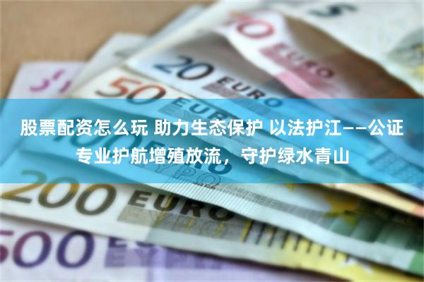 股票配资怎么玩 助力生态保护 以法护江——公证专业护航增殖放流，守护绿水青山