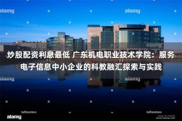 炒股配资利息最低 广东机电职业技术学院：服务电子信息中小企业的科教融汇探索与实践