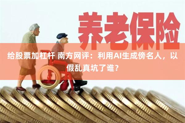 给股票加杠杆 南方网评：利用AI生成傍名人，以假乱真坑了谁？