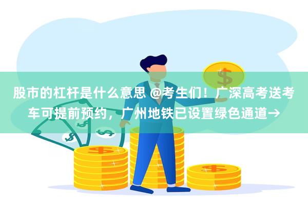 股市的杠杆是什么意思 @考生们！广深高考送考车可提前预约，广州地铁已设置绿色通道→