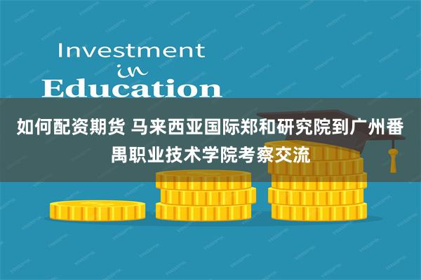 如何配资期货 马来西亚国际郑和研究院到广州番禺职业技术学院考察交流