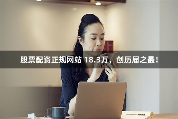 股票配资正规网站 18.3万，创历届之最！