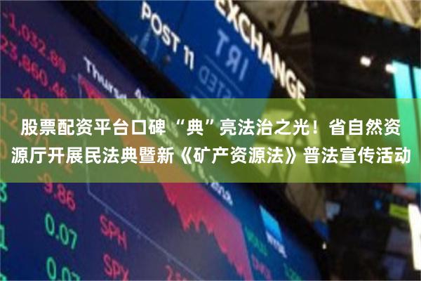 股票配资平台口碑 “典”亮法治之光！省自然资源厅开展民法典暨新《矿产资源法》普法宣传活动