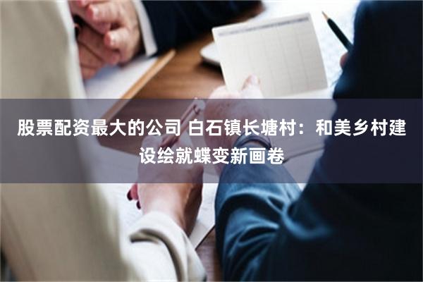 股票配资最大的公司 白石镇长塘村：和美乡村建设绘就蝶变新画卷