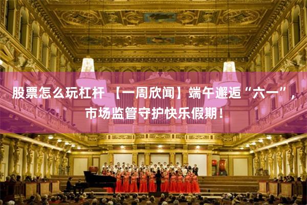 股票怎么玩杠杆 【一周欣闻】端午邂逅“六一”，市场监管守护快乐假期！