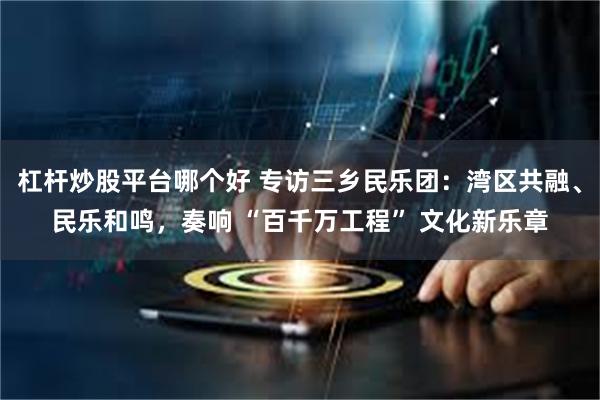 杠杆炒股平台哪个好 专访三乡民乐团：湾区共融、民乐和鸣，奏响 “百千万工程” 文化新乐章
