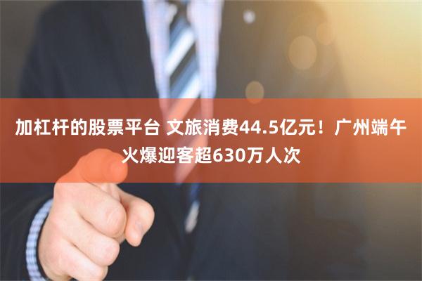 加杠杆的股票平台 文旅消费44.5亿元！广州端午火爆迎客超630万人次