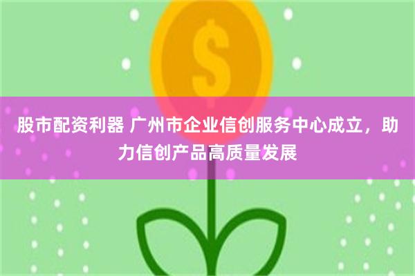 股市配资利器 广州市企业信创服务中心成立，助力信创产品高质量发展