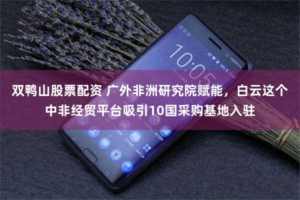 双鸭山股票配资 广外非洲研究院赋能，白云这个中非经贸平台吸引10国采购基地入驻