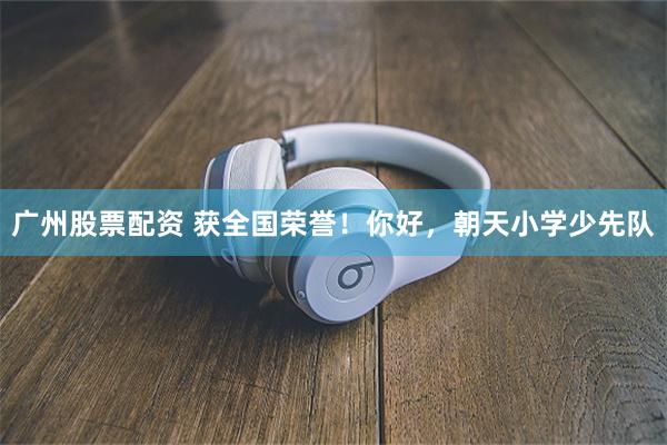 广州股票配资 获全国荣誉！你好，朝天小学少先队