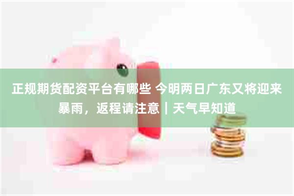 正规期货配资平台有哪些 今明两日广东又将迎来暴雨，返程请注意｜天气早知道