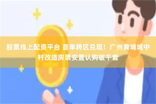 股票线上配资平台 首单跨区兑现！广州黄埔城中村改造房票安置认购破千套