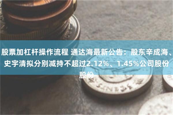股票加杠杆操作流程 通达海最新公告：股东辛成海、史宇清拟分别减持不超过2.12%、1.45%公司股份