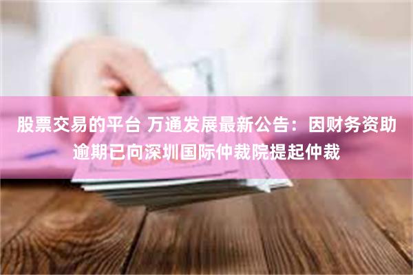 股票交易的平台 万通发展最新公告：因财务资助逾期已向深圳国际仲裁院提起仲裁