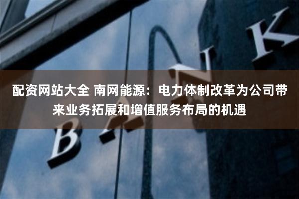 配资网站大全 南网能源：电力体制改革为公司带来业务拓展和增值服务布局的机遇
