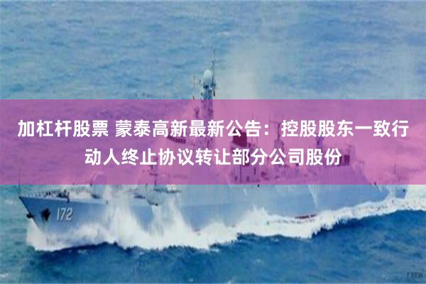 加杠杆股票 蒙泰高新最新公告：控股股东一致行动人终止协议转让部分公司股份