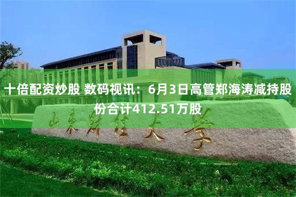十倍配资炒股 数码视讯：6月3日高管郑海涛减持股份合计412.51万股