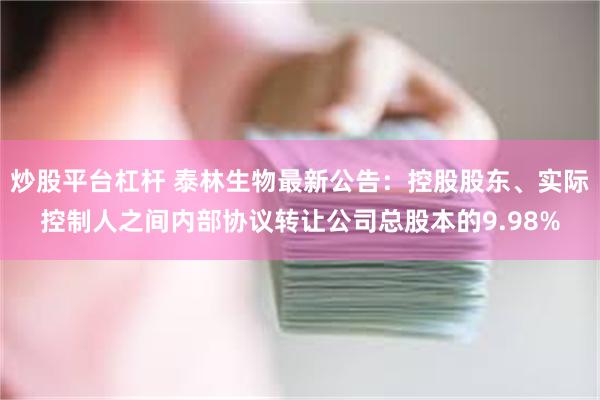 炒股平台杠杆 泰林生物最新公告：控股股东、实际控制人之间内部协议转让公司总股本的9.98%