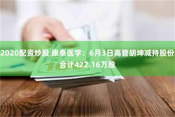 2020配资炒股 康泰医学：6月3日高管胡坤减持股份合计422.16万股