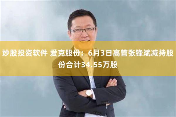 炒股投资软件 爱克股份：6月3日高管张锋斌减持股份合计34.55万股