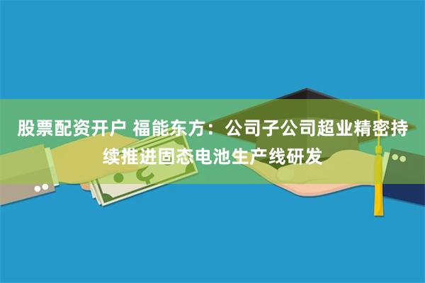股票配资开户 福能东方：公司子公司超业精密持续推进固态电池生产线研发