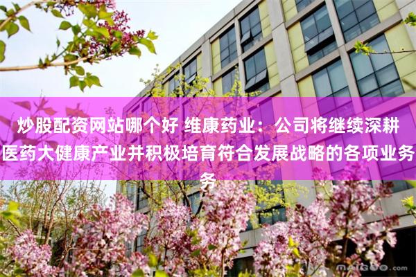 炒股配资网站哪个好 维康药业：公司将继续深耕医药大健康产业并积极培育符合发展战略的各项业务