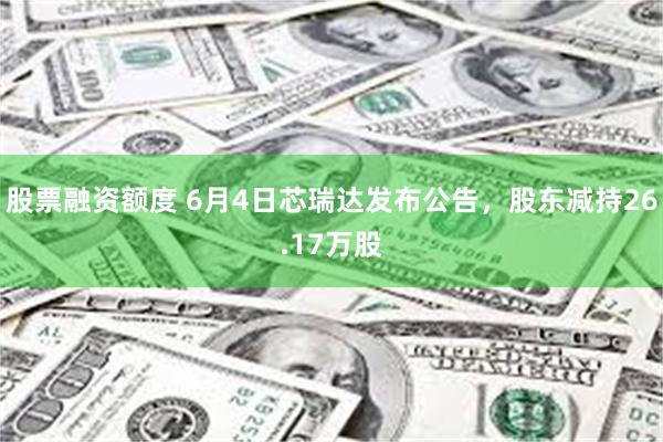 股票融资额度 6月4日芯瑞达发布公告，股东减持26.17万股