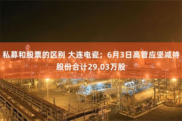 私募和股票的区别 大连电瓷：6月3日高管应坚减持股份合计29.03万股