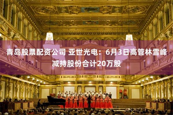 青岛股票配资公司 亚世光电：6月3日高管林雪峰减持股份合计20万股