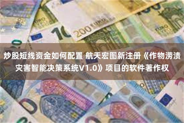 炒股短线资金如何配置 航天宏图新注册《作物涝渍灾害智能决策系统V1.0》项目的软件著作权