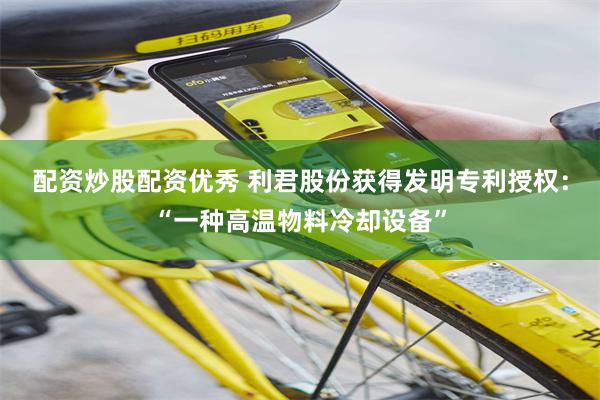配资炒股配资优秀 利君股份获得发明专利授权：“一种高温物料冷却设备”