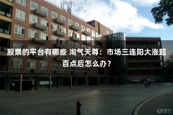 股票的平台有哪些 淘气天尊：市场三连阳大涨超百点后怎么办？