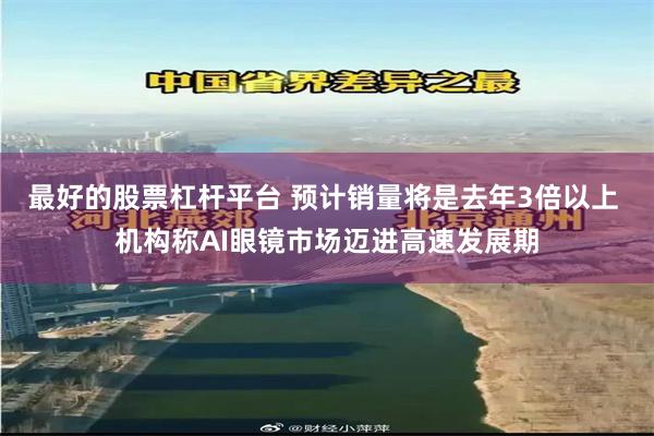 最好的股票杠杆平台 预计销量将是去年3倍以上 机构称AI眼镜市场迈进高速发展期