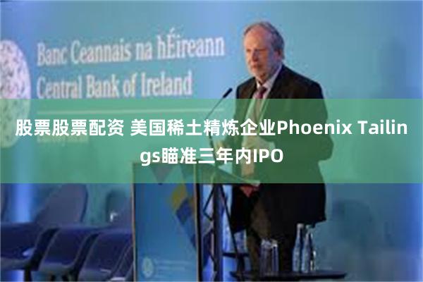 股票股票配资 美国稀土精炼企业Phoenix Tailings瞄准三年内IPO