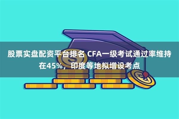 股票实盘配资平台排名 CFA一级考试通过率维持在45%，印度等地拟增设考点