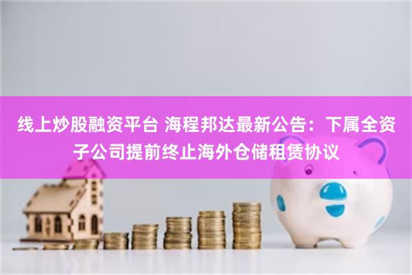 线上炒股融资平台 海程邦达最新公告：下属全资子公司提前终止海外仓储租赁协议