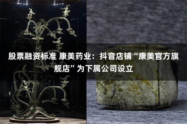 股票融资标准 康美药业：抖音店铺“康美官方旗舰店”为下属公司设立