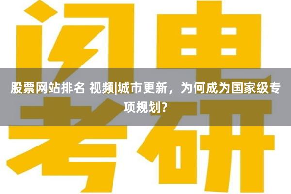 股票网站排名 视频|城市更新，为何成为国家级专项规划？