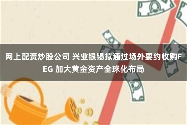 网上配资炒股公司 兴业银锡拟通过场外要约收购FEG 加大黄金资产全球化布局